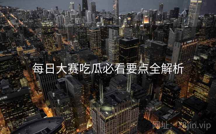 每日大赛吃瓜必看要点全解析