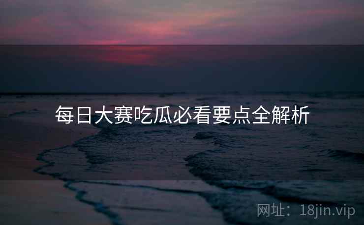 每日大赛吃瓜必看要点全解析