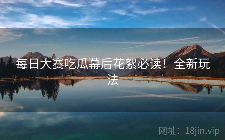 每日大赛吃瓜幕后花絮必读！全新玩法