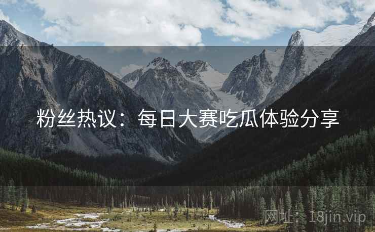 粉丝热议：每日大赛吃瓜体验分享
