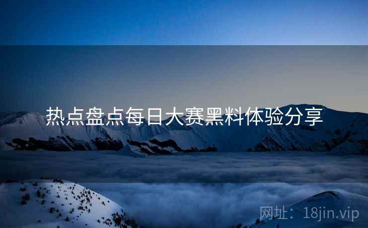 热点盘点每日大赛黑料体验分享