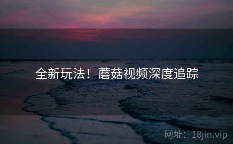 全新玩法！蘑菇视频深度追踪