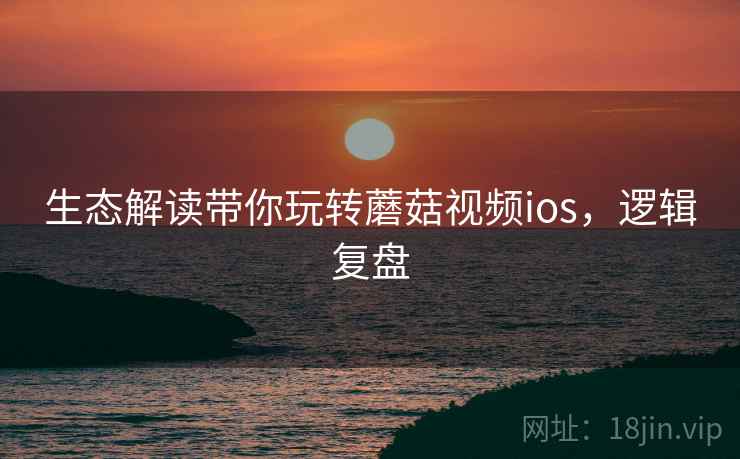 生态解读带你玩转蘑菇视频ios，逻辑复盘