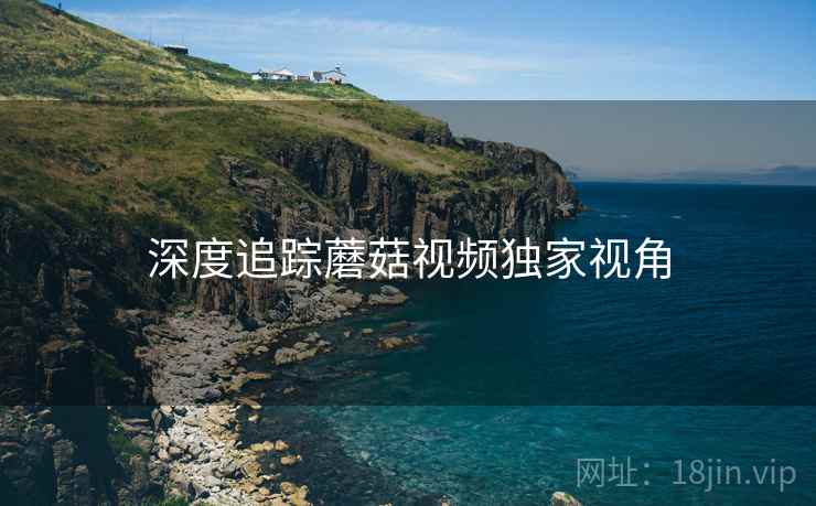 深度追踪蘑菇视频独家视角