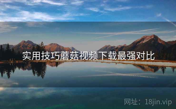 实用技巧蘑菇视频下载最强对比