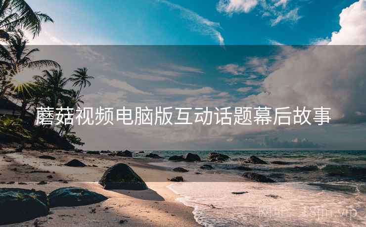 蘑菇视频电脑版互动话题幕后故事