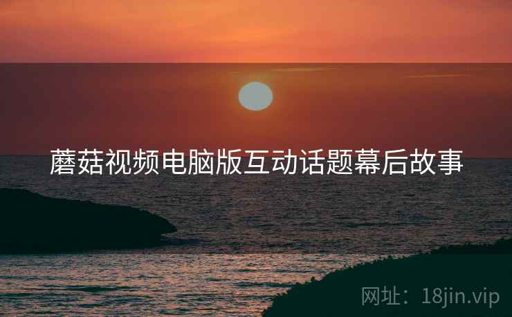 蘑菇视频电脑版互动话题幕后故事