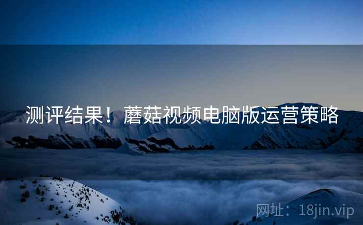 测评结果！蘑菇视频电脑版运营策略