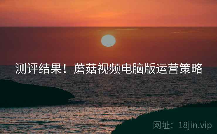 测评结果！蘑菇视频电脑版运营策略