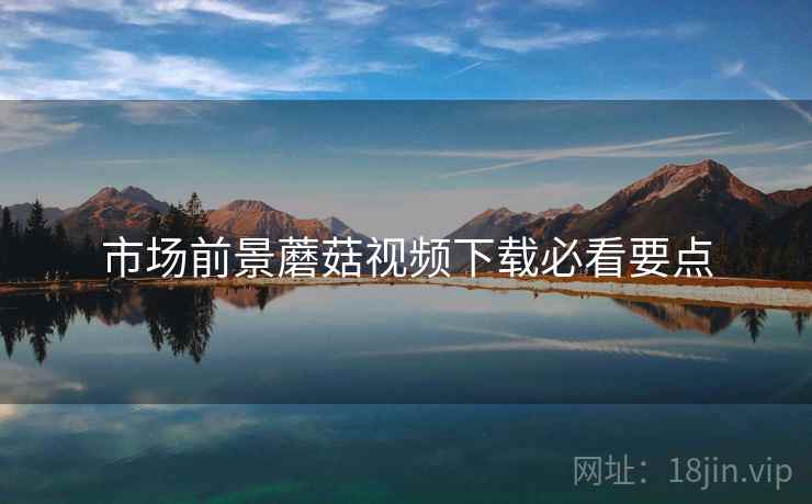 市场前景蘑菇视频下载必看要点