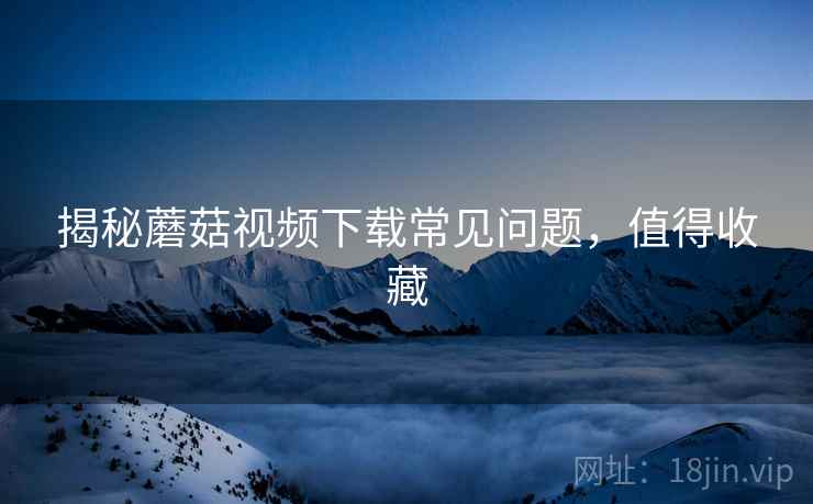 揭秘蘑菇视频下载常见问题，值得收藏