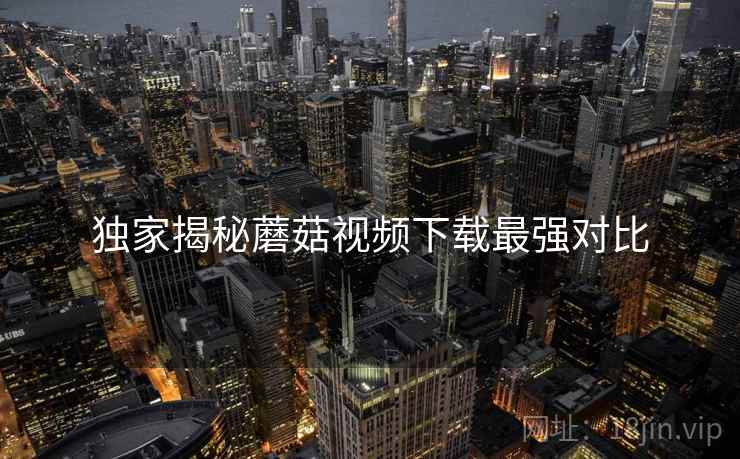 独家揭秘蘑菇视频下载最强对比