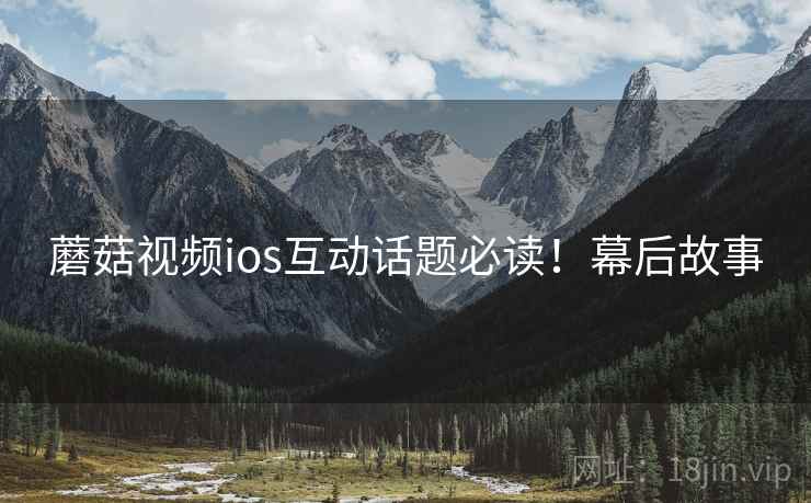 蘑菇视频ios互动话题必读！幕后故事