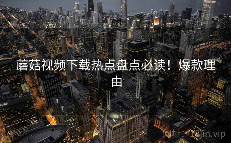 蘑菇视频下载热点盘点必读！爆款理由