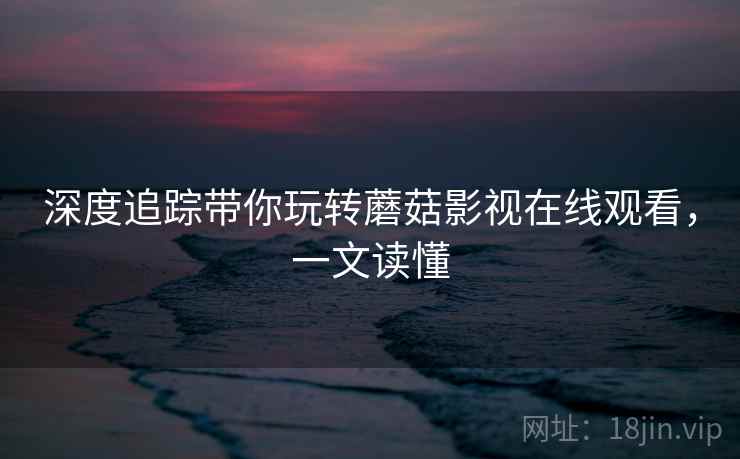 深度追踪带你玩转蘑菇影视在线观看，一文读懂