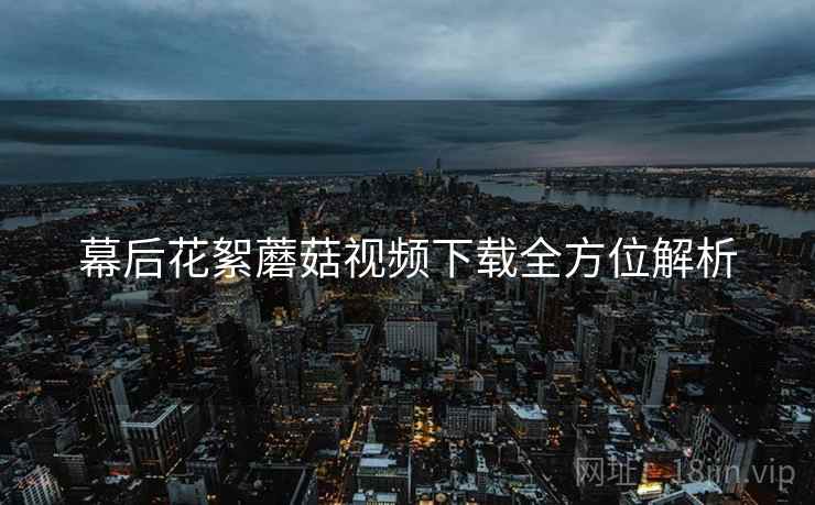 幕后花絮蘑菇视频下载全方位解析