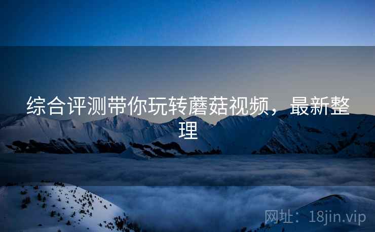 综合评测带你玩转蘑菇视频，最新整理