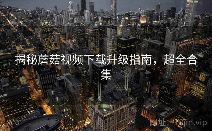 揭秘蘑菇视频下载升级指南，超全合集